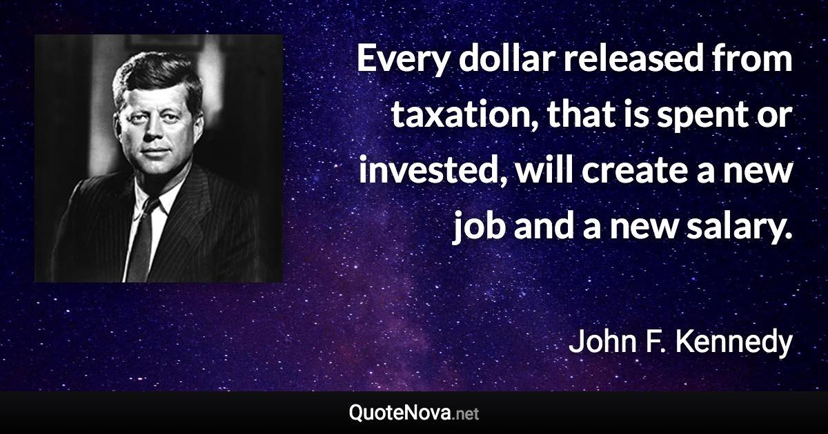 Every dollar released from taxation, that is spent or invested, will create a new job and a new salary. - John F. Kennedy quote