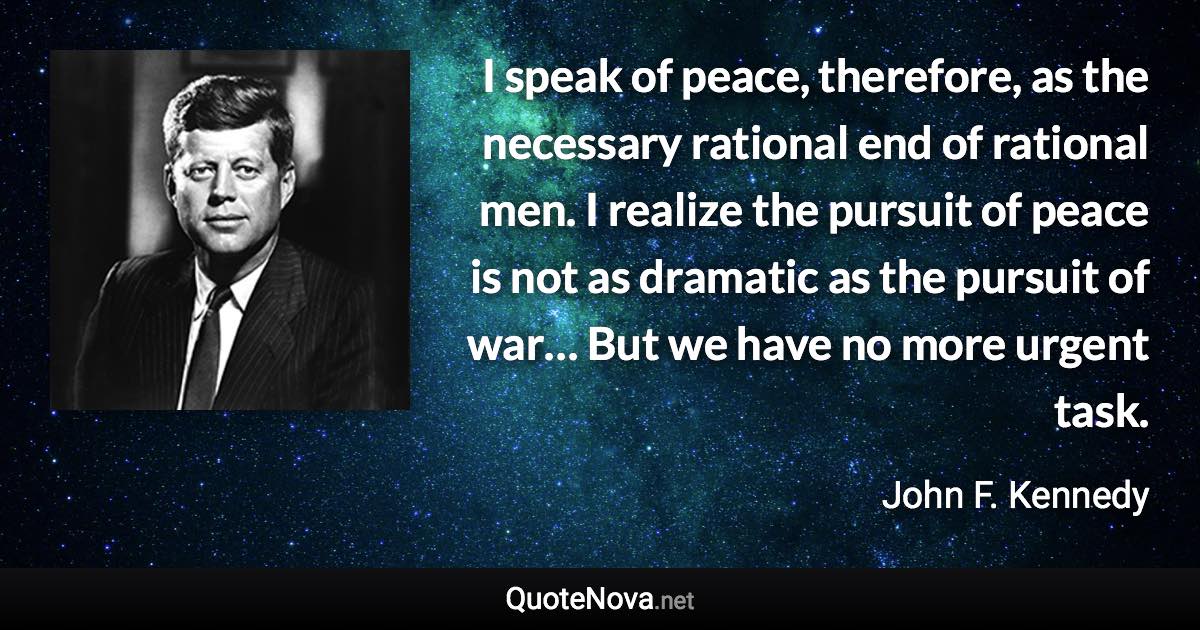 I speak of peace, therefore, as the necessary rational end of rational men. I realize the pursuit of peace is not as dramatic as the pursuit of war… But we have no more urgent task. - John F. Kennedy quote