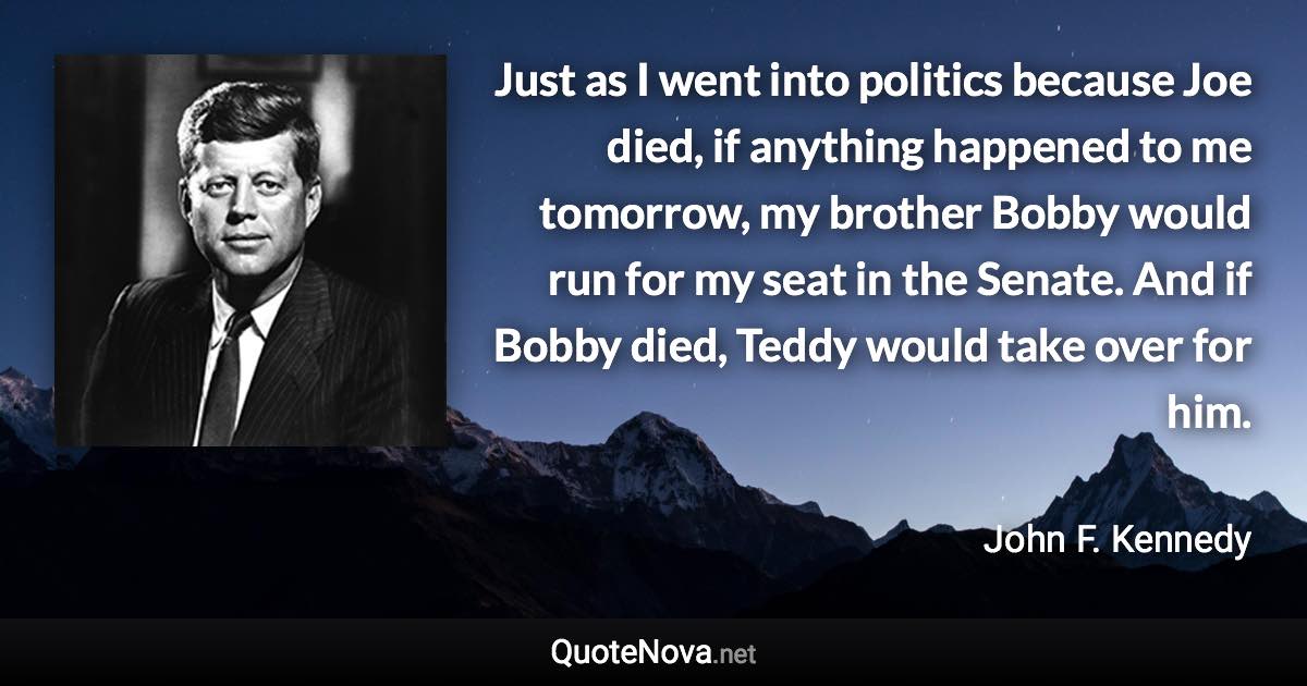 Just as I went into politics because Joe died, if anything happened to me tomorrow, my brother Bobby would run for my seat in the Senate. And if Bobby died, Teddy would take over for him. - John F. Kennedy quote