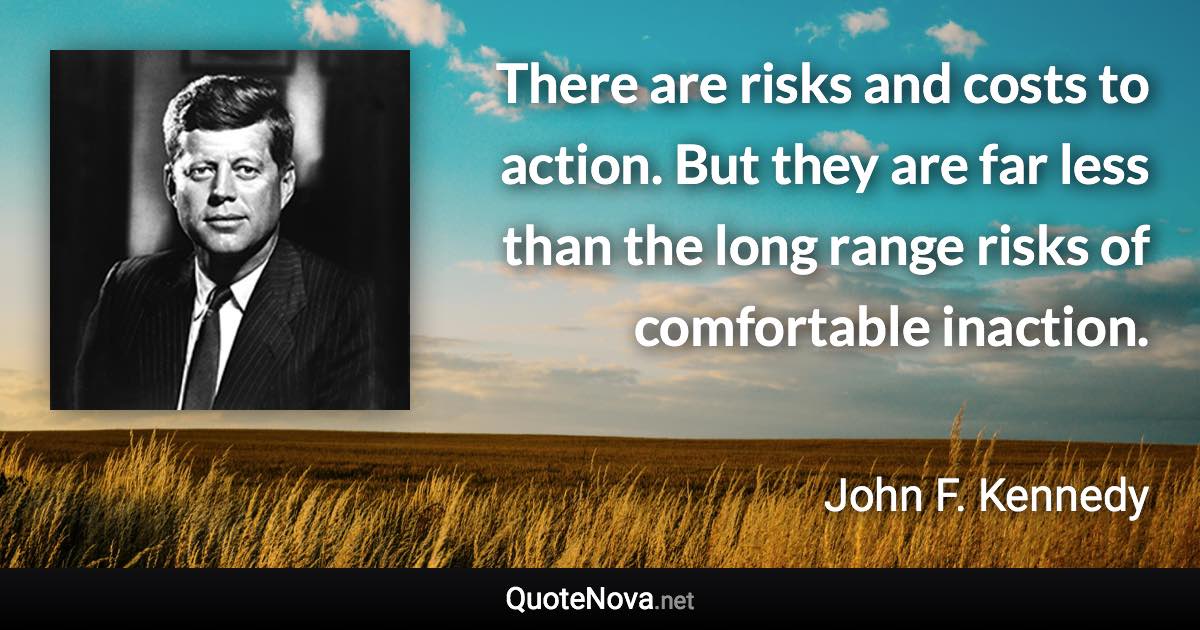 There are risks and costs to action. But they are far less than the long range risks of comfortable inaction. - John F. Kennedy quote