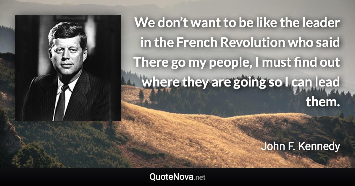 We don’t want to be like the leader in the French Revolution who said There go my people, I must find out where they are going so I can lead them. - John F. Kennedy quote