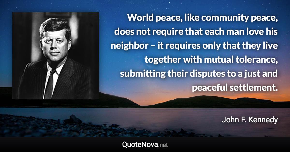 World peace, like community peace, does not require that each man love his neighbor – it requires only that they live together with mutual tolerance, submitting their disputes to a just and peaceful settlement. - John F. Kennedy quote