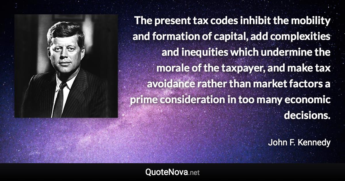 The present tax codes inhibit the mobility and formation of capital, add complexities and inequities which undermine the morale of the taxpayer, and make tax avoidance rather than market factors a prime consideration in too many economic decisions. - John F. Kennedy quote