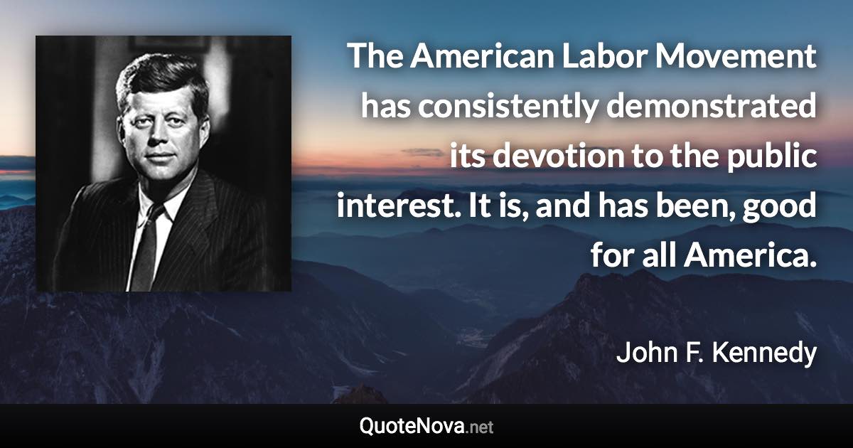 The American Labor Movement has consistently demonstrated its devotion to the public interest. It is, and has been, good for all America. - John F. Kennedy quote