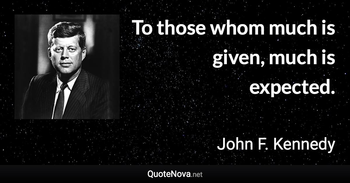 To those whom much is given, much is expected. - John F. Kennedy quote