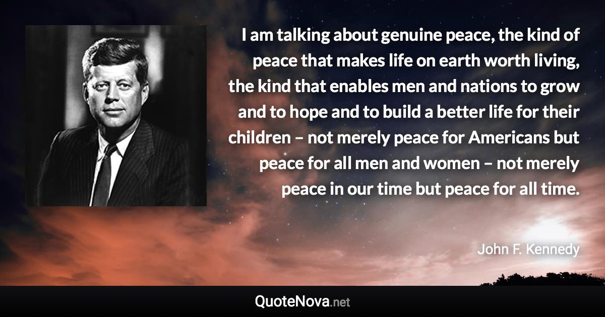 I am talking about genuine peace, the kind of peace that makes life on earth worth living, the kind that enables men and nations to grow and to hope and to build a better life for their children – not merely peace for Americans but peace for all men and women – not merely peace in our time but peace for all time. - John F. Kennedy quote