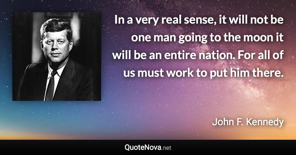 In a very real sense, it will not be one man going to the moon it will be an entire nation. For all of us must work to put him there. - John F. Kennedy quote