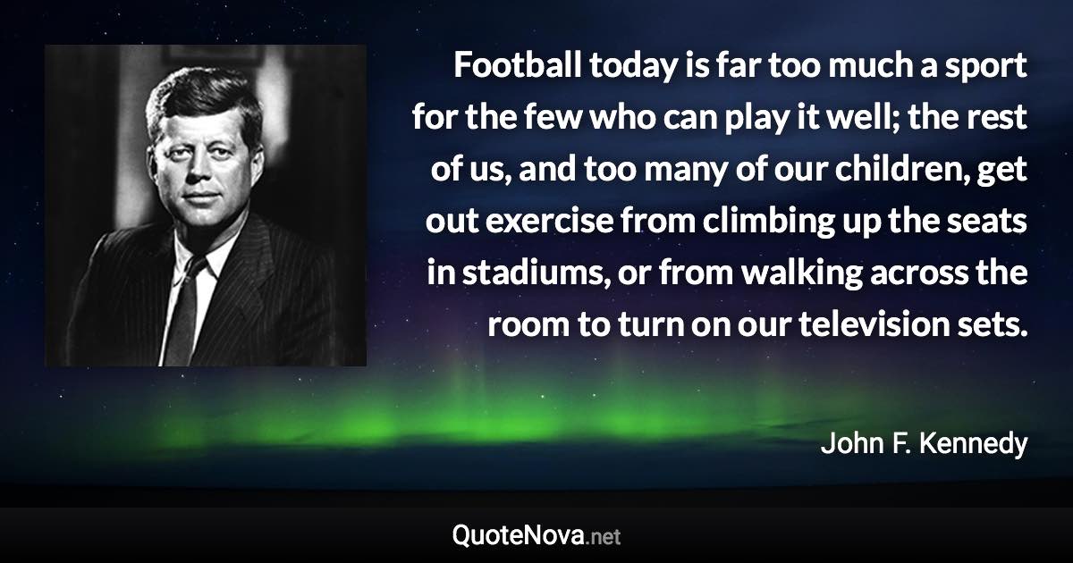 Football today is far too much a sport for the few who can play it well; the rest of us, and too many of our children, get out exercise from climbing up the seats in stadiums, or from walking across the room to turn on our television sets. - John F. Kennedy quote