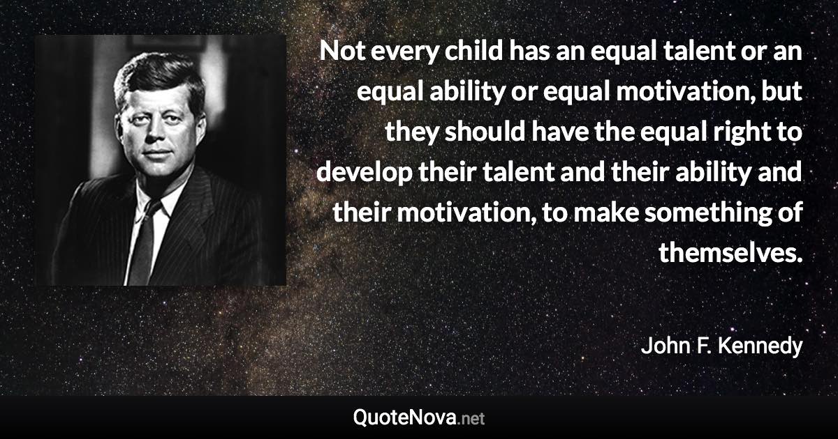 Not every child has an equal talent or an equal ability or equal motivation, but they should have the equal right to develop their talent and their ability and their motivation, to make something of themselves. - John F. Kennedy quote