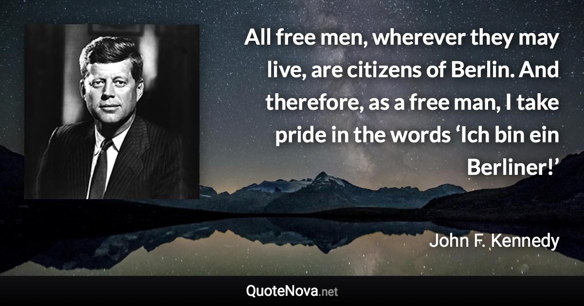 All free men, wherever they may live, are citizens of Berlin. And therefore, as a free man, I take pride in the words ‘Ich bin ein Berliner!’ - John F. Kennedy quote