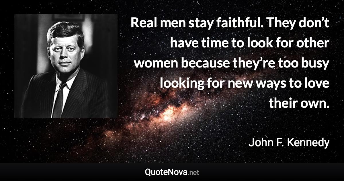 Real men stay faithful. They don’t have time to look for other women because they’re too busy looking for new ways to love their own. - John F. Kennedy quote