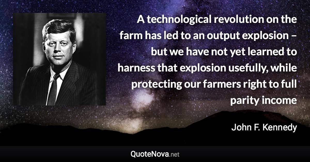 A technological revolution on the farm has led to an output explosion – but we have not yet learned to harness that explosion usefully, while protecting our farmers right to full parity income - John F. Kennedy quote