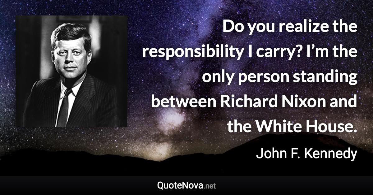 Do you realize the responsibility I carry? I’m the only person standing between Richard Nixon and the White House. - John F. Kennedy quote