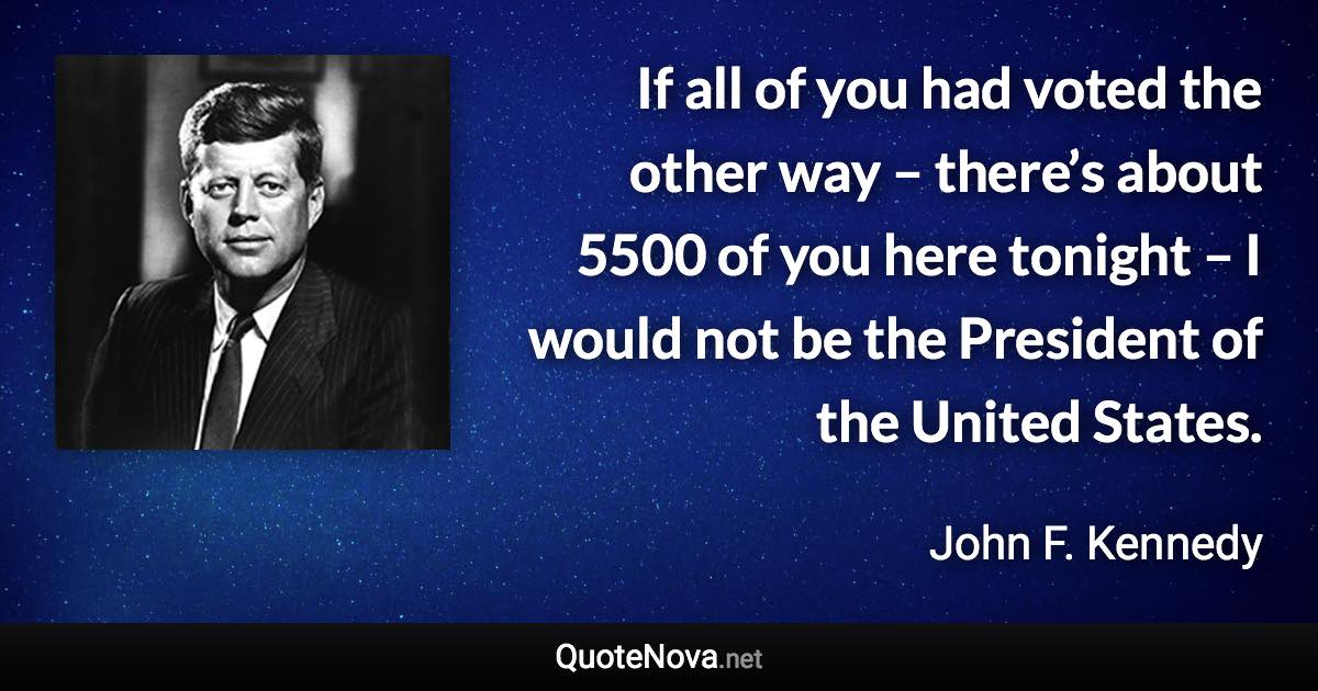 If all of you had voted the other way – there’s about 5500 of you here tonight – I would not be the President of the United States. - John F. Kennedy quote