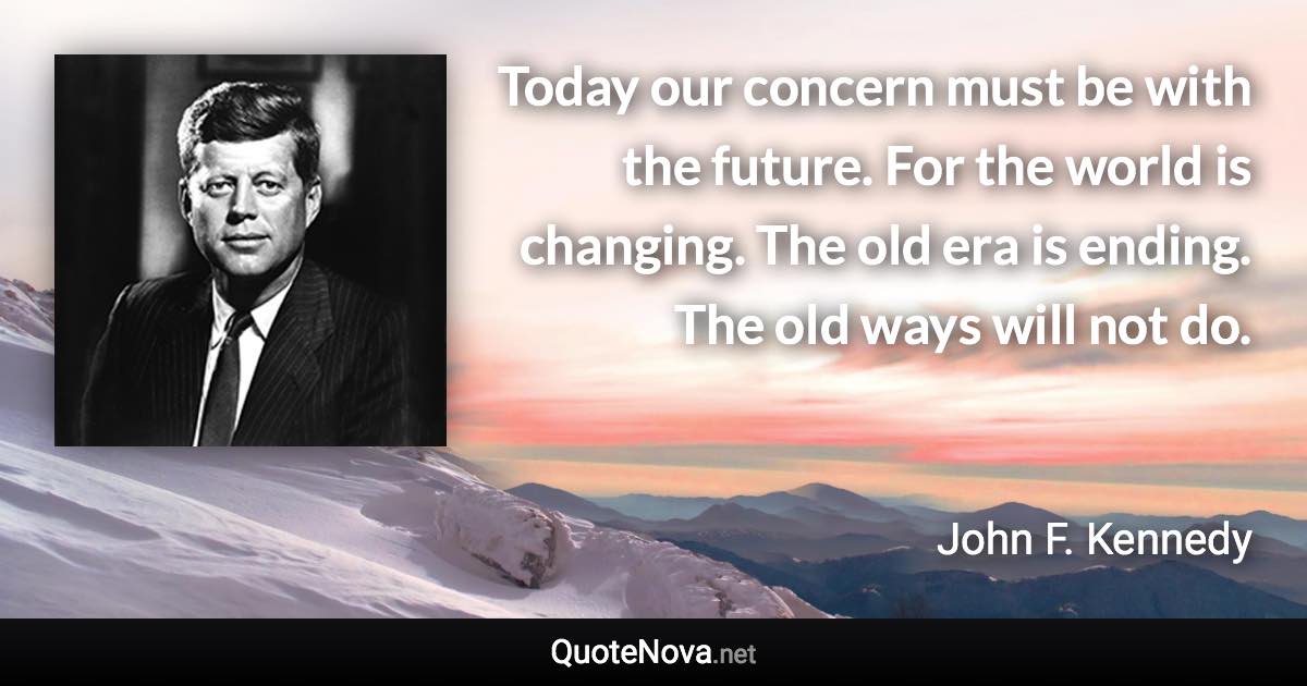 Today our concern must be with the future. For the world is changing. The old era is ending. The old ways will not do. - John F. Kennedy quote