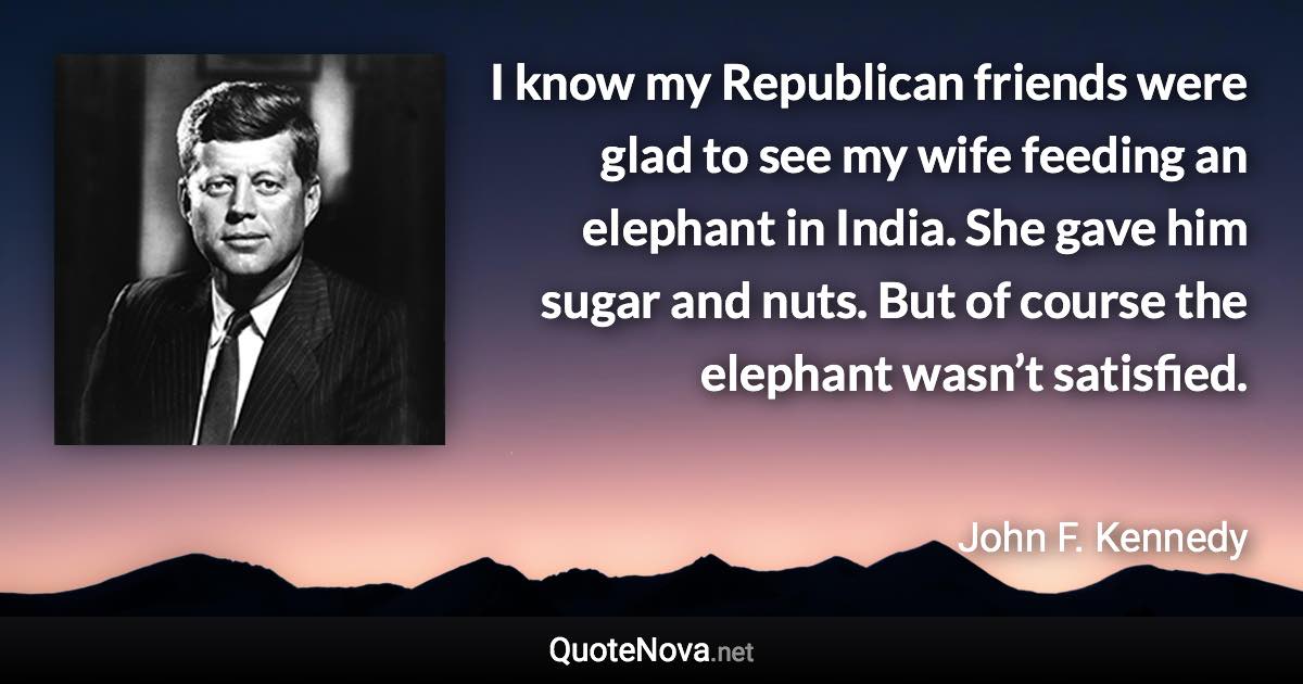 I know my Republican friends were glad to see my wife feeding an elephant in India. She gave him sugar and nuts. But of course the elephant wasn’t satisfied. - John F. Kennedy quote