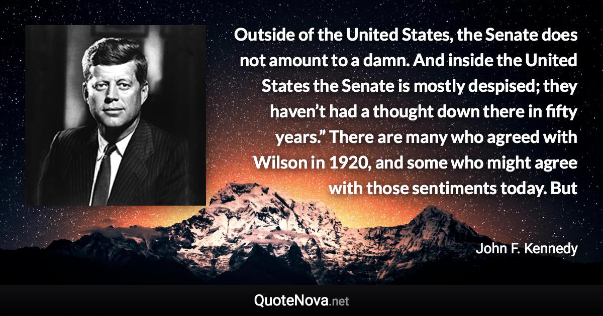 Outside of the United States, the Senate does not amount to a damn. And inside the United States the Senate is mostly despised; they haven’t had a thought down there in fifty years.” There are many who agreed with Wilson in 1920, and some who might agree with those sentiments today. But - John F. Kennedy quote