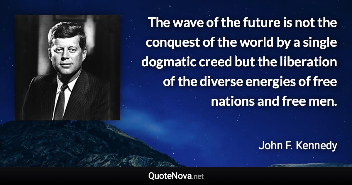 The wave of the future is not the conquest of the world by a single dogmatic creed but the liberation of the diverse energies of free nations and free men. - John F. Kennedy quote