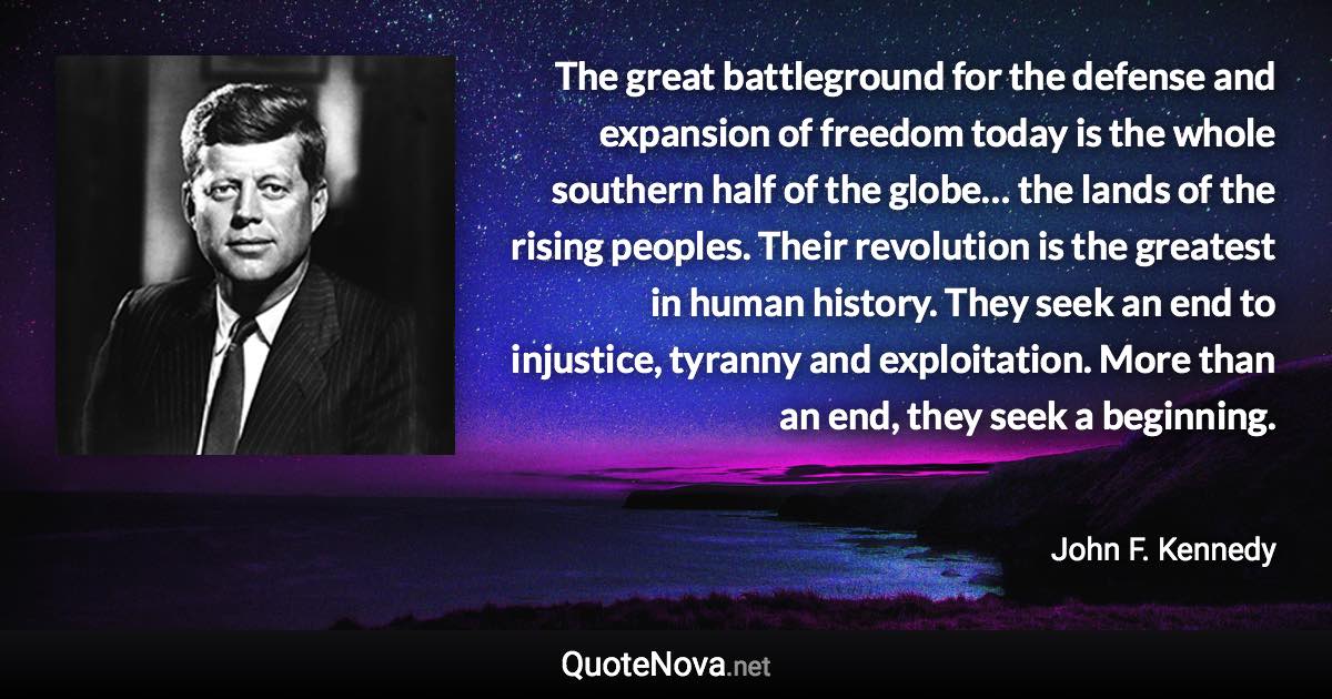 The great battleground for the defense and expansion of freedom today is the whole southern half of the globe… the lands of the rising peoples. Their revolution is the greatest in human history. They seek an end to injustice, tyranny and exploitation. More than an end, they seek a beginning. - John F. Kennedy quote