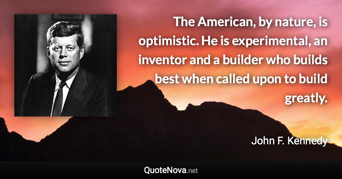 The American, by nature, is optimistic. He is experimental, an inventor and a builder who builds best when called upon to build greatly. - John F. Kennedy quote