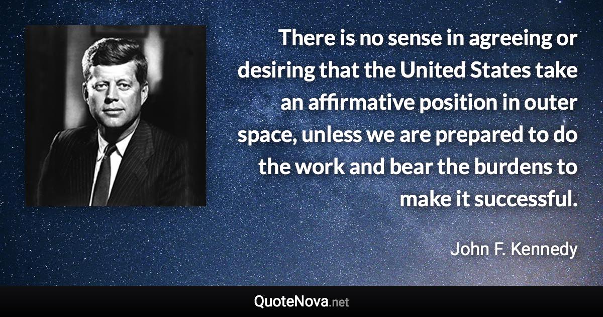 There is no sense in agreeing or desiring that the United States take an affirmative position in outer space, unless we are prepared to do the work and bear the burdens to make it successful. - John F. Kennedy quote