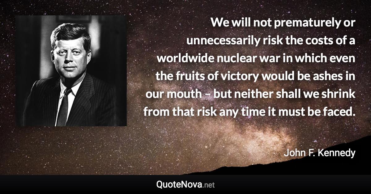 We will not prematurely or unnecessarily risk the costs of a worldwide nuclear war in which even the fruits of victory would be ashes in our mouth – but neither shall we shrink from that risk any time it must be faced. - John F. Kennedy quote