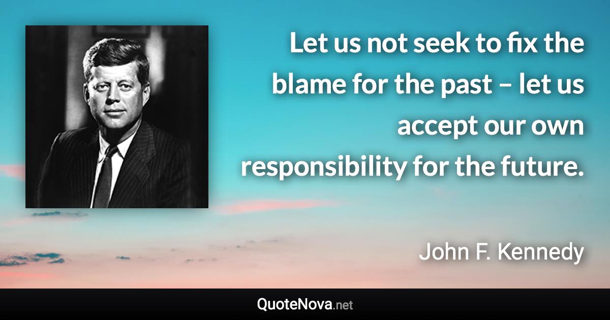Let us not seek to fix the blame for the past – let us accept our own responsibility for the future. - John F. Kennedy quote
