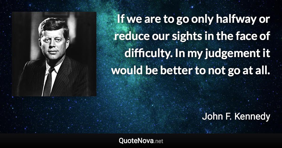 If we are to go only halfway or reduce our sights in the face of difficulty. In my judgement it would be better to not go at all. - John F. Kennedy quote