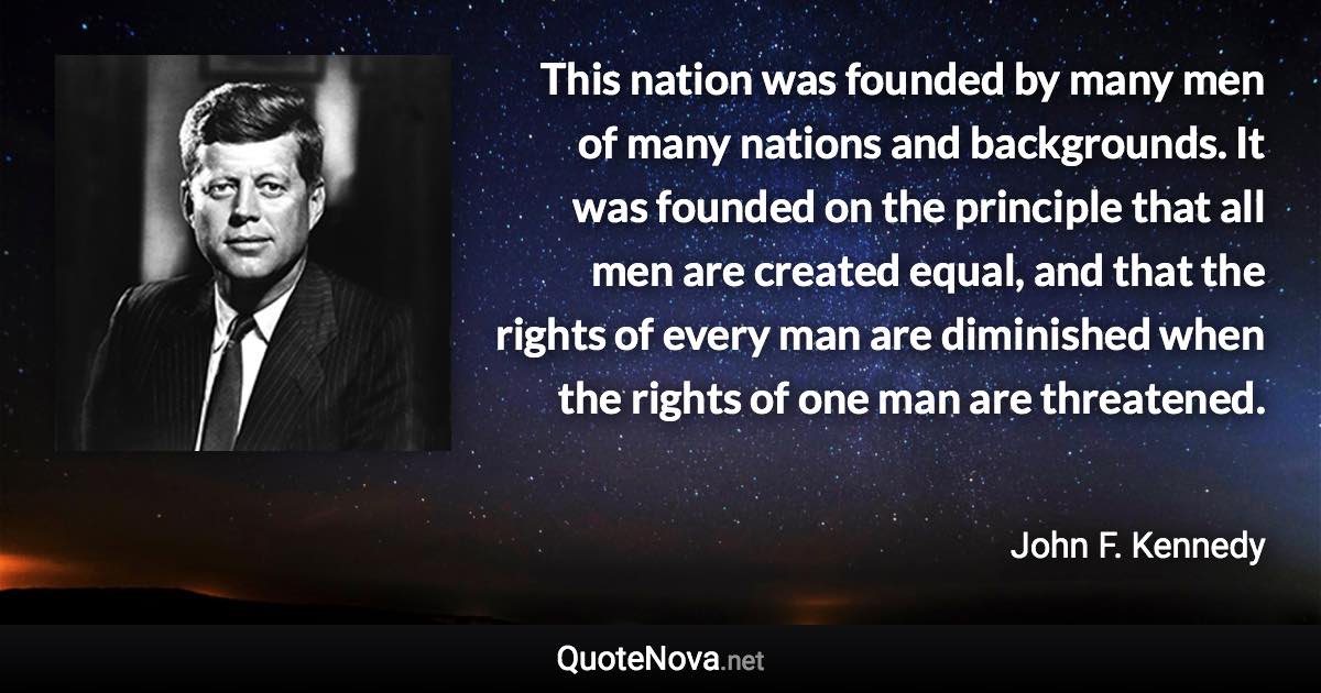 This nation was founded by many men of many nations and backgrounds. It was founded on the principle that all men are created equal, and that the rights of every man are diminished when the rights of one man are threatened. - John F. Kennedy quote