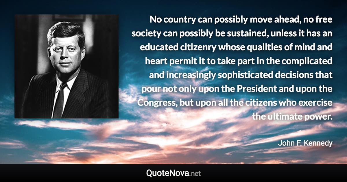 No country can possibly move ahead, no free society can possibly be sustained, unless it has an educated citizenry whose qualities of mind and heart permit it to take part in the complicated and increasingly sophisticated decisions that pour not only upon the President and upon the Congress, but upon all the citizens who exercise the ultimate power. - John F. Kennedy quote