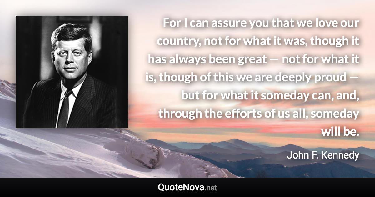 For I can assure you that we love our country, not for what it was, though it has always been great — not for what it is, though of this we are deeply proud — but for what it someday can, and, through the efforts of us all, someday will be. - John F. Kennedy quote