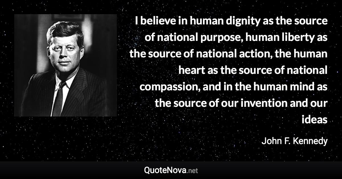 I believe in human dignity as the source of national purpose, human liberty as the source of national action, the human heart as the source of national compassion, and in the human mind as the source of our invention and our ideas - John F. Kennedy quote