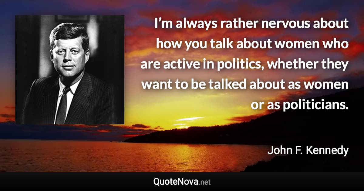 I’m always rather nervous about how you talk about women who are active in politics, whether they want to be talked about as women or as politicians. - John F. Kennedy quote