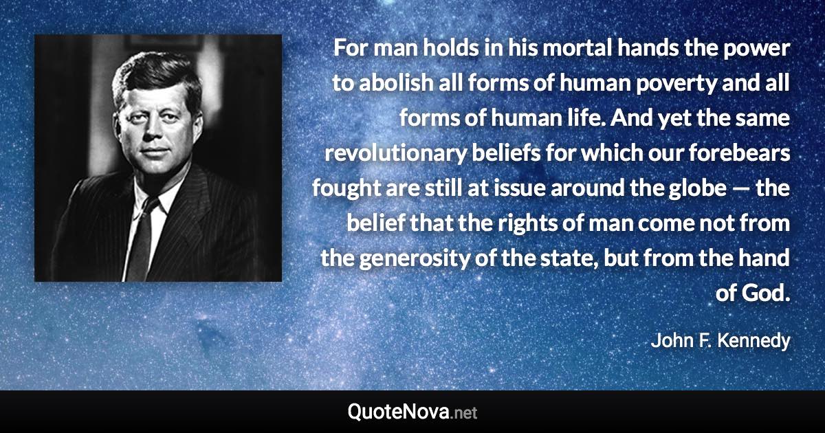 For man holds in his mortal hands the power to abolish all forms of human poverty and all forms of human life. And yet the same revolutionary beliefs for which our forebears fought are still at issue around the globe — the belief that the rights of man come not from the generosity of the state, but from the hand of God. - John F. Kennedy quote