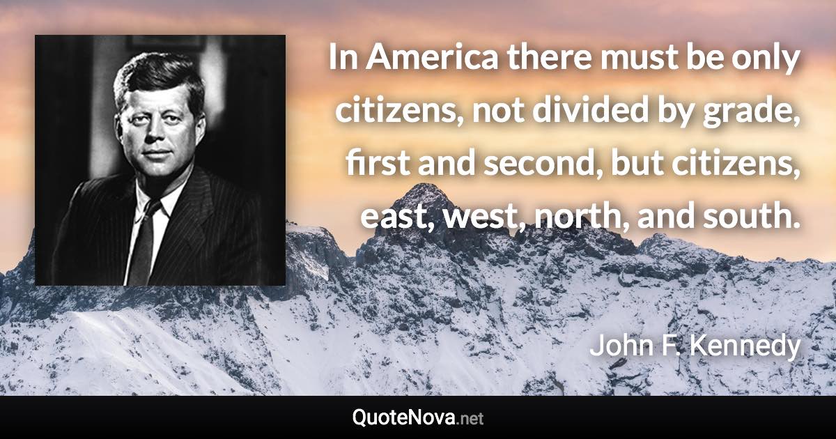 In America there must be only citizens, not divided by grade, first and second, but citizens, east, west, north, and south. - John F. Kennedy quote