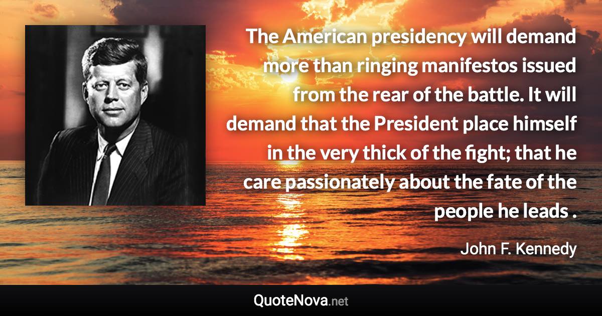 The American presidency will demand more than ringing manifestos issued from the rear of the battle. It will demand that the President place himself in the very thick of the fight; that he care passionately about the fate of the people he leads . - John F. Kennedy quote