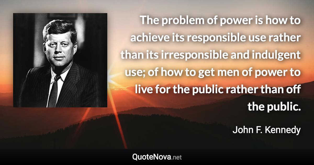 The problem of power is how to achieve its responsible use rather than its irresponsible and indulgent use; of how to get men of power to live for the public rather than off the public. - John F. Kennedy quote