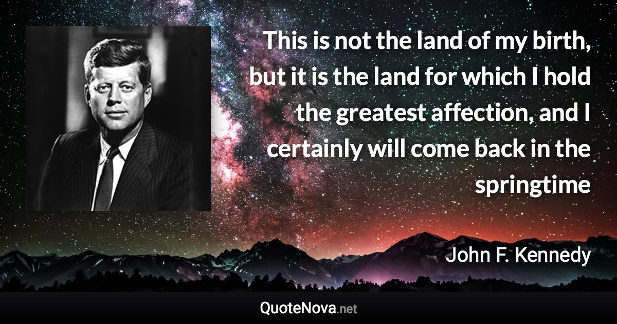 This is not the land of my birth, but it is the land for which I hold the greatest affection, and I certainly will come back in the springtime - John F. Kennedy quote