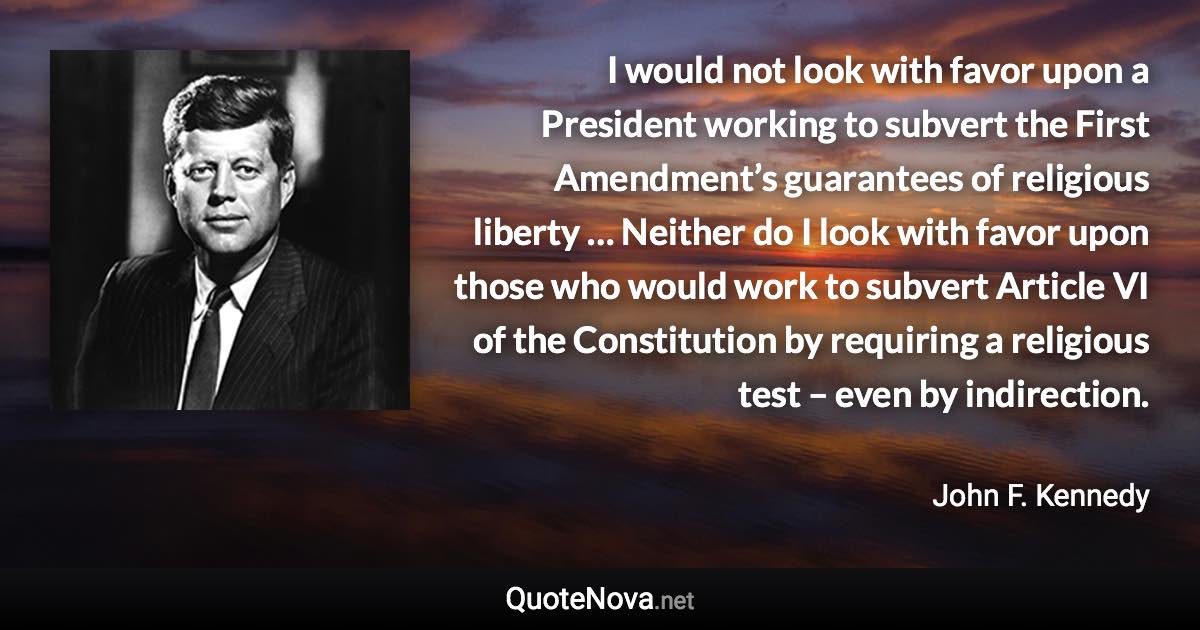 I would not look with favor upon a President working to subvert the First Amendment’s guarantees of religious liberty … Neither do I look with favor upon those who would work to subvert Article VI of the Constitution by requiring a religious test – even by indirection. - John F. Kennedy quote