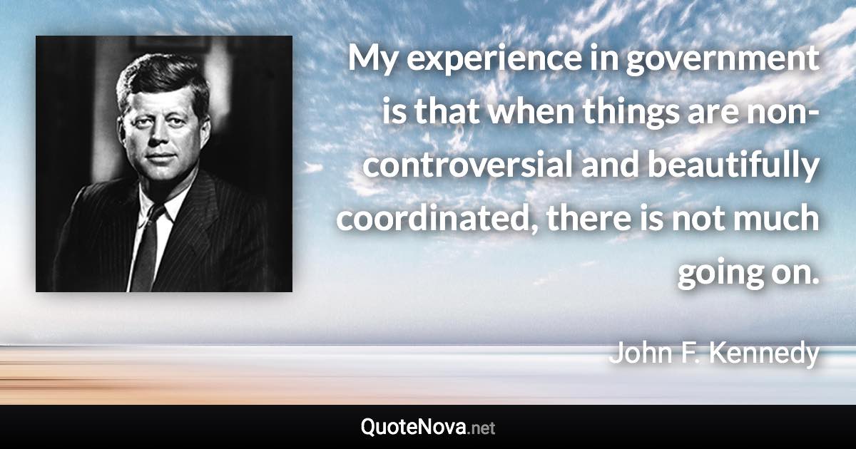 My experience in government is that when things are non-controversial and beautifully coordinated, there is not much going on. - John F. Kennedy quote