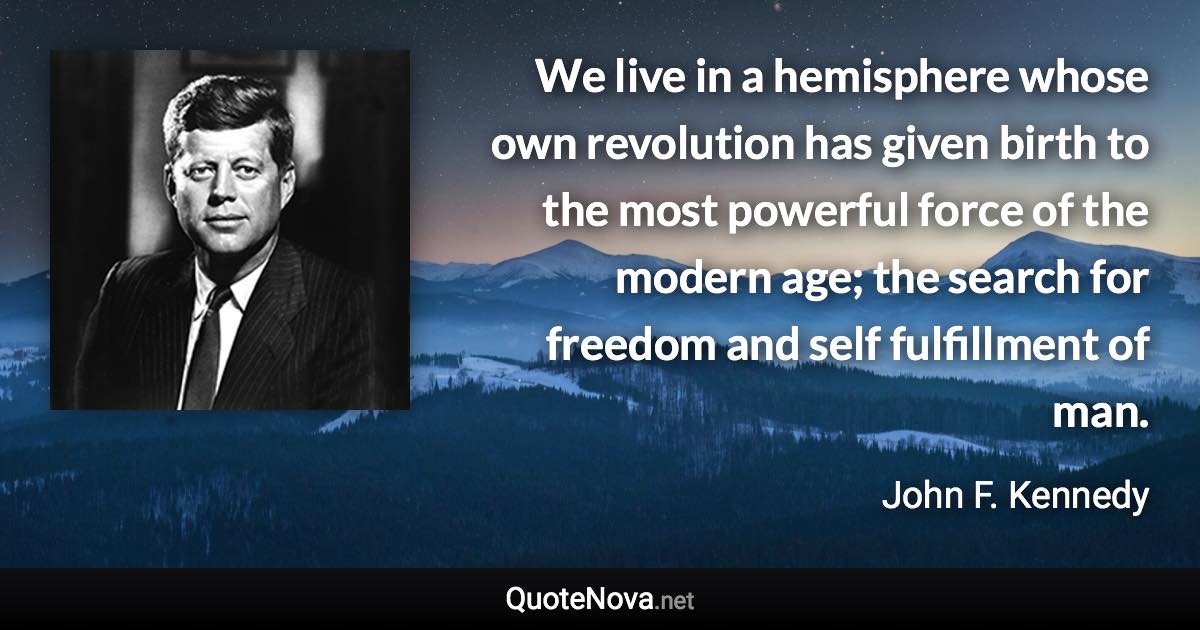 We live in a hemisphere whose own revolution has given birth to the most powerful force of the modern age; the search for freedom and self fulfillment of man. - John F. Kennedy quote