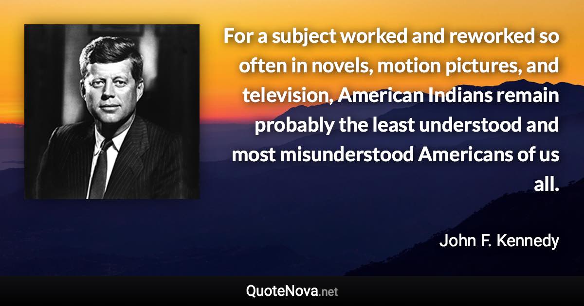 For a subject worked and reworked so often in novels, motion pictures, and television, American Indians remain probably the least understood and most misunderstood Americans of us all. - John F. Kennedy quote