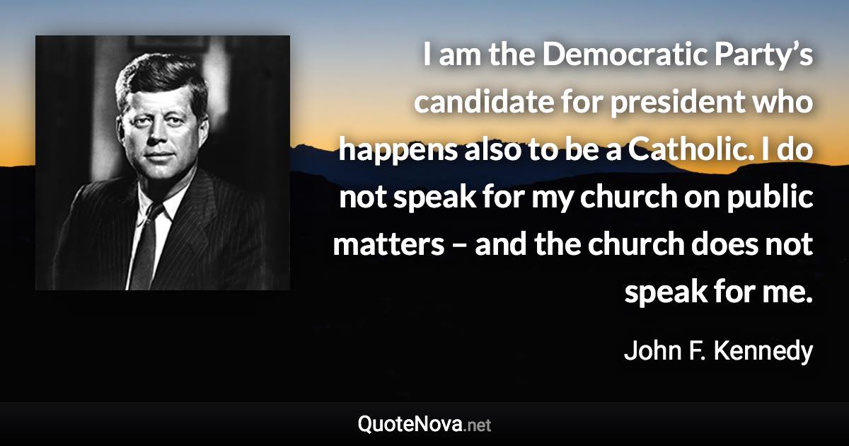 I am the Democratic Party’s candidate for president who happens also to be a Catholic. I do not speak for my church on public matters – and the church does not speak for me. - John F. Kennedy quote