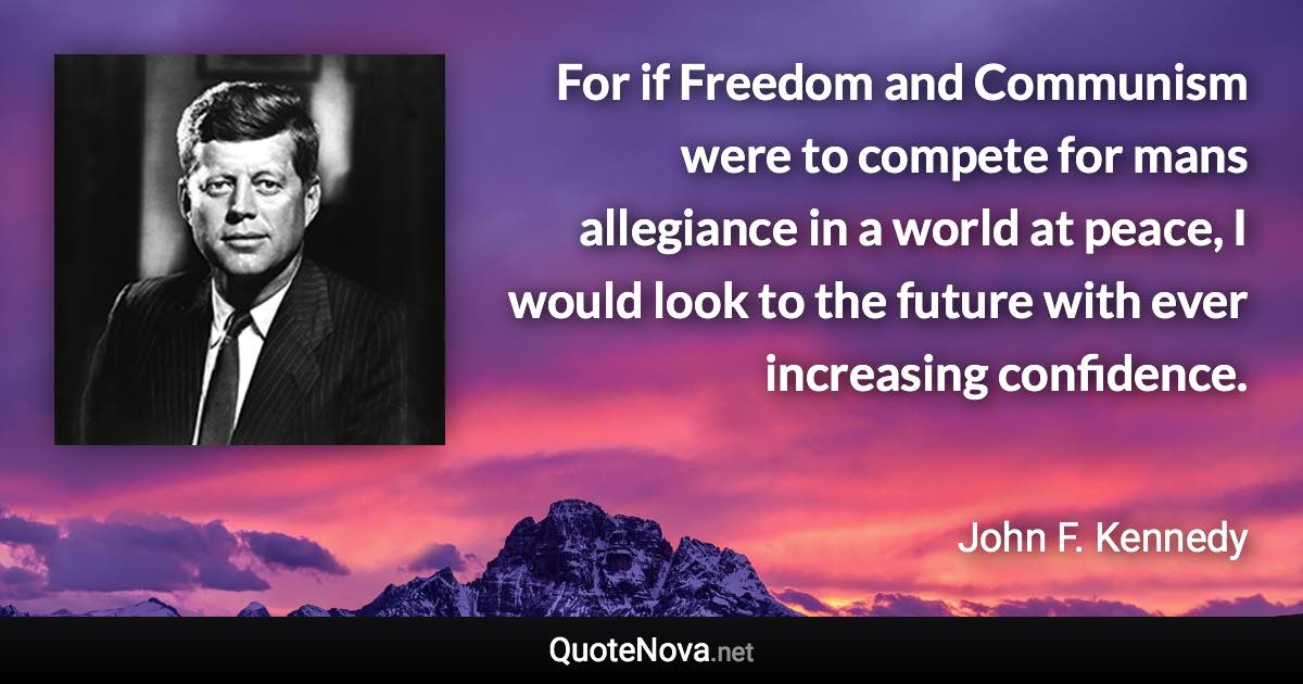 For if Freedom and Communism were to compete for mans allegiance in a world at peace, I would look to the future with ever increasing confidence. - John F. Kennedy quote