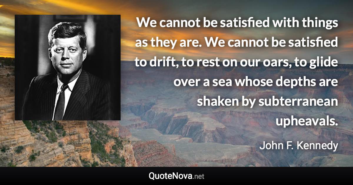 We cannot be satisfied with things as they are. We cannot be satisfied to drift, to rest on our oars, to glide over a sea whose depths are shaken by subterranean upheavals. - John F. Kennedy quote