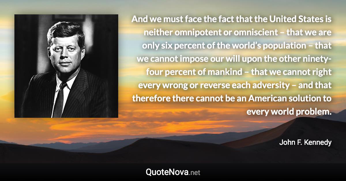 And we must face the fact that the United States is neither omnipotent or omniscient – that we are only six percent of the world’s population – that we cannot impose our will upon the other ninety-four percent of mankind – that we cannot right every wrong or reverse each adversity – and that therefore there cannot be an American solution to every world problem. - John F. Kennedy quote