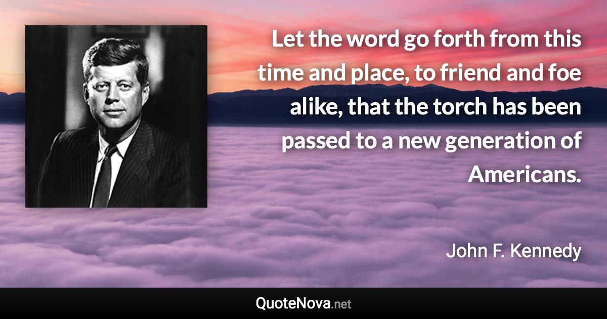 Let the word go forth from this time and place, to friend and foe alike, that the torch has been passed to a new generation of Americans. - John F. Kennedy quote