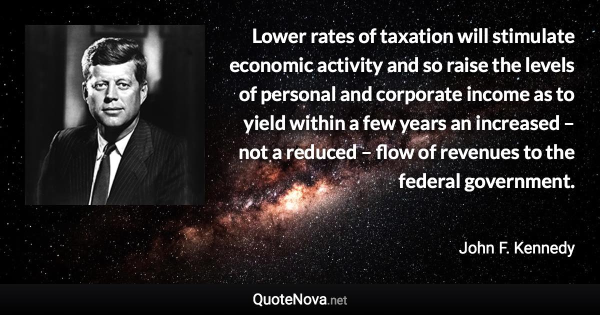 Lower rates of taxation will stimulate economic activity and so raise the levels of personal and corporate income as to yield within a few years an increased – not a reduced – flow of revenues to the federal government. - John F. Kennedy quote