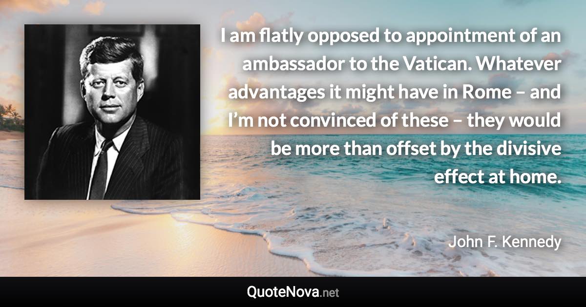 I am flatly opposed to appointment of an ambassador to the Vatican. Whatever advantages it might have in Rome – and I’m not convinced of these – they would be more than offset by the divisive effect at home. - John F. Kennedy quote