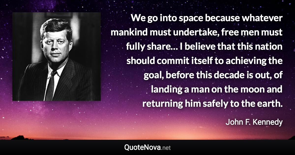 We go into space because whatever mankind must undertake, free men must fully share… I believe that this nation should commit itself to achieving the goal, before this decade is out, of landing a man on the moon and returning him safely to the earth. - John F. Kennedy quote